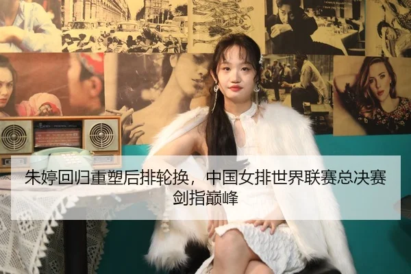朱婷回归重塑后排轮换，中国女排世界联赛总决赛剑指巅峰