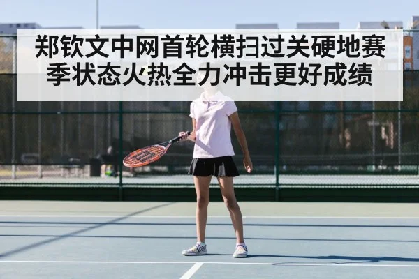 郑钦文中网首轮横扫过关硬地赛季状态火热全力冲击更好成绩
