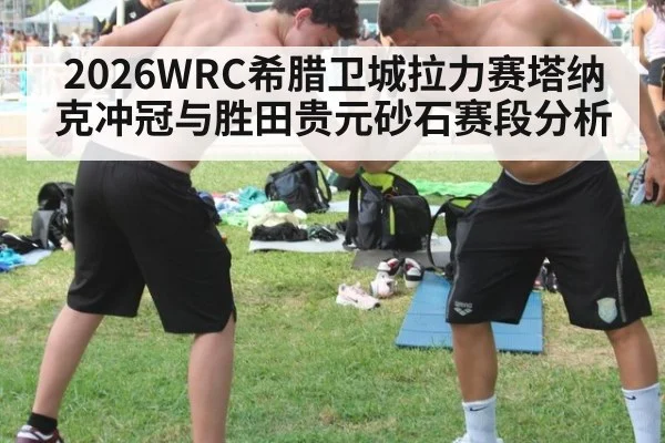 2026WRC希腊卫城拉力赛塔纳克冲冠与胜田贵元砂石赛段分析